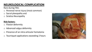 NEUROLOGICAL COMPLICATION
Rare during TKA.
o Peroneal nerve injury (most common)
o Sacral plexopathy and
o Sciatica Neuropathy
Risk factors:
o Flexion deformity
o Advanced valgus deformity
o Presence of an intra-articular hematoma
o Tourniquet applications exceeding 2 hours
 
