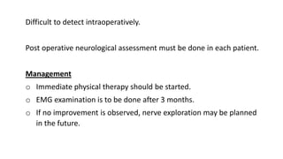 Difficult to detect intraoperatively.
Post operative neurological assessment must be done in each patient.
Management
o Immediate physical therapy should be started.
o EMG examination is to be done after 3 months.
o If no improvement is observed, nerve exploration may be planned
in the future.
 