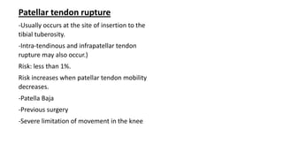 Patellar tendon rupture
-Usually occurs at the site of insertion to the
tibial tuberosity.
-Intra-tendinous and infrapatellar tendon
rupture may also occur.)
Risk: less than 1%.
Risk increases when patellar tendon mobility
decreases.
-Patella Baja
-Previous surgery
-Severe limitation of movement in the knee
 