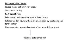 Intra-operative causes:
Forced manipulation in stiff knee.
Tibial bone cutting.
Post-operatively:
falling onto the knee while knee is flexed (m/c)
Patellar tendon injury without trauma is seen by weakening the
tendon after
Non-traumatic: repeated contact of the polyethylene insert
weakens patellar tendon
 
