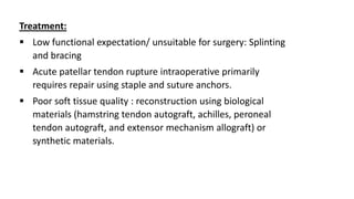 Treatment:
 Low functional expectation/ unsuitable for surgery: Splinting
and bracing
 Acute patellar tendon rupture intraoperative primarily
requires repair using staple and suture anchors.
 Poor soft tissue quality : reconstruction using biological
materials (hamstring tendon autograft, achilles, peroneal
tendon autograft, and extensor mechanism allograft) or
synthetic materials.
 
