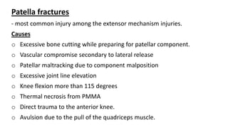Patella fractures
- most common injury among the extensor mechanism injuries.
Causes
o Excessive bone cutting while preparing for patellar component.
o Vascular compromise secondary to lateral release
o Patellar maltracking due to component malposition
o Excessive joint line elevation
o Knee flexion more than 115 degrees
o Thermal necrosis from PMMA
o Direct trauma to the anterior knee.
o Avulsion due to the pull of the quadriceps muscle.
 