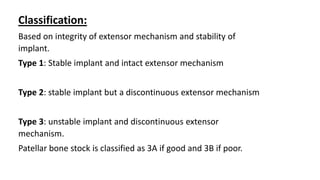 Classification:
Based on integrity of extensor mechanism and stability of
implant.
Type 1: Stable implant and intact extensor mechanism
Type 2: stable implant but a discontinuous extensor mechanism
Type 3: unstable implant and discontinuous extensor
mechanism.
Patellar bone stock is classified as 3A if good and 3B if poor.
 
