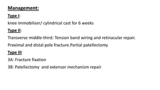 Management:
Type I:
knee immobiliser/ cylindrical cast for 6 weeks
Type II:
Transverse middle-third: Tension band wiring and retinacular repair.
Proximal and distal pole fracture.Partial patellectomy
Type III
3A: Fracture fixation
3B: Patellectomy and extensor mechanism repair
 