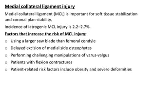 Medial collateral ligament injury
Medial collateral ligament (MCL) is important for soft tissue stabilization
and coronal plan stability.
Incidence of iatrogenic MCL injury is 2.2–2.7%.
Factors that increase the risk of MCL injury:
o Using a larger saw blade than femoral condyle
o Delayed excision of medial side osteophytes
o Performing challenging manipulations of varus-valgus
o Patients with flexion contractures
o Patient-related risk factors include obesity and severe deformities
 