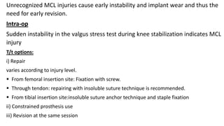 Unrecognized MCL injuries cause early instability and implant wear and thus the
need for early revision.
Intra-op
Sudden instability in the valgus stress test during knee stabilization indicates MCL
injury
T/t options:
i) Repair
varies according to injury level.
 From femoral insertion site: Fixation with screw.
 Through tendon: repairing with insoluble suture technique is recommended.
 From tibial insertion site:insoluble suture anchor technique and staple fixation
ii) Constrained prosthesis use
iii) Revision at the same session
 