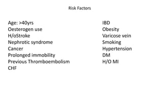 Age: >40yrs
Oesterogen use
H/oStroke
Nephrotic syndrome
Cancer
Prolonged immobility
Previous Thromboembolism
CHF
IBD
Obesity
Varicose vein
Smoking
Hypertension
DM
H/O MI
Risk Factors
 