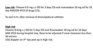 Low risk: Clexane 0.6 mg s.c OD for 3 days f/b oral rivaroxaban 10 mg od for 10
day AND/OR IPCD (if drugs C/I);
To start 6 hr. after removal of drain/epidural catheter.
High risk:
Clexane 0.6mg s.c OD for 5 days f/b oral Rivaroxaban 10 mg od for 10 days
AND IPCD during hospital stay. Dose to be adjusted if creat clearance less than
30 ml/min
USG doppler on 4th day post op in high risk.
 