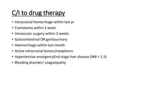 C/I to drug therapy
• Intracranial hemorrhage within last yr
• Craniotomy within 2 week
• Intraocular surgery within 2 weeks
• Gastrointestinal OR genitourinary
• Haemorrhage within last month
• Active intracranial lesions/neoplasms
• Hypertensive emergencyEnd stage liver disease (INR > 1.5)
• Bleeding disorder/ coagulopathy
 