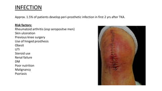 INFECTION
Approx. 1.5% of patients develop peri-prosthetic infection in first 2 yrs after TKA.
Risk factors:
Rheumatoid arthritis (esp seropositve men)
Skin ulceration
Previous knee surgery
Use of hinged prosthesis
Obesit
UTI
Steroid use
Renal failure
DM
Poor nutrition
Malignancy
Psoriasis
 