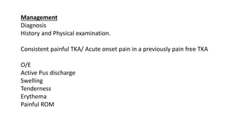 Management
Diagnosis
History and Physical examination.
Consistent painful TKA/ Acute onset pain in a previously pain free TKA
O/E
Active Pus discharge
Swelling
Tenderness
Erythema
Painful ROM
 