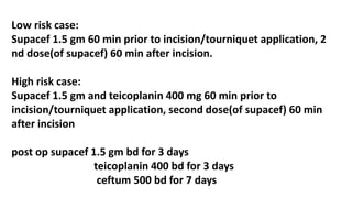 Low risk case:
Supacef 1.5 gm 60 min prior to incision/tourniquet application, 2
nd dose(of supacef) 60 min after incision.
High risk case:
Supacef 1.5 gm and teicoplanin 400 mg 60 min prior to
incision/tourniquet application, second dose(of supacef) 60 min
after incision
post op supacef 1.5 gm bd for 3 days
teicoplanin 400 bd for 3 days
ceftum 500 bd for 7 days
 
