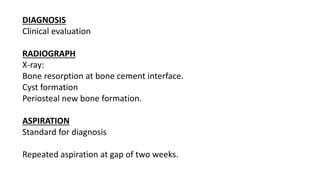 DIAGNOSIS
Clinical evaluation
RADIOGRAPH
X-ray:
Bone resorption at bone cement interface.
Cyst formation
Periosteal new bone formation.
ASPIRATION
Standard for diagnosis
Repeated aspiration at gap of two weeks.
 