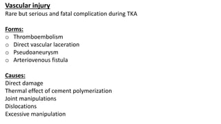 Vascular injury
Rare but serious and fatal complication during TKA
Forms:
o Thromboembolism
o Direct vascular laceration
o Pseudoaneurysm
o Arteriovenous fistula
Causes:
Direct damage
Thermal effect of cement polymerization
Joint manipulations
Dislocations
Excessive manipulation
 