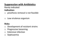 Suppression with Antibiotics
Rarely indicated
Indication:
o prosthesis removal is not feasible
o Low virulence organism
Risks:
o Development of resistant strains
o Progressive loosening
o Extensive infection
o Septicaemia
 