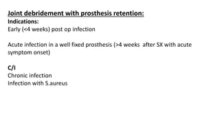 Joint debridement with prosthesis retention:
Indications:
Early (<4 weeks) post op infection
Acute infection in a well fixed prosthesis (>4 weeks after SX with acute
symptom onset)
C/I
Chronic infection
Infection with S.aureus
 