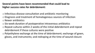 Several points have been recommended that could lead to
higher success rates for debridement:
o Infectious disease consultation and antibiotic monitoring
o Diagnosis and treatment of hematogenous sources of Infection
o Newer antibiotics
o Six-week duration of postoperative intravenous antibiotics
o Repeat cultures within 2 weeks of the initial debridement and repeat
debridement if these cultures were positive
o Polyethylene exchange at the time of debridement; exchange of gown,
gloves, and instruments; and redraping at the time of wound closure
 