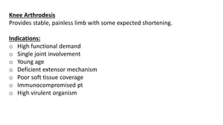 Knee Arthrodesis
Provides stable, painless limb with some expected shortening.
Indications:
o High functional demand
o Single joint involvement
o Young age
o Deficient extensor mechanism
o Poor soft tissue coverage
o Immunocompromised pt
o High virulent organism
 
