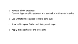 o Remove all the prosthesis
o Cement, hypertrophic synovium and as much scar tissue as possible
o Use EM total knee guides to make bone cuts
o Knee in 10 degree flexion and 5 degree of valgus
o Apply biplanes fixator and cross pins.
 