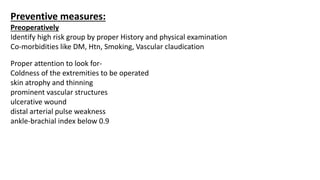 Preventive measures:
Preoperatively
Identify high risk group by proper History and physical examination
Co-morbidities like DM, Htn, Smoking, Vascular claudication
Proper attention to look for-
Coldness of the extremities to be operated
skin atrophy and thinning
prominent vascular structures
ulcerative wound
distal arterial pulse weakness
ankle-brachial index below 0.9
 