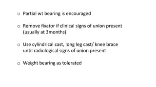 o Partial wt bearing is encouraged
o Remove fixator if clinical signs of union present
(usually at 3months)
o Use cylindrical cast, long leg cast/ knee brace
until radiological signs of union present
o Weight bearing as tolerated
 