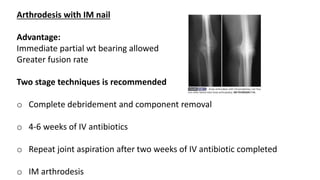 Arthrodesis with IM nail
Advantage:
Immediate partial wt bearing allowed
Greater fusion rate
Two stage techniques is recommended
o Complete debridement and component removal
o 4-6 weeks of IV antibiotics
o Repeat joint aspiration after two weeks of IV antibiotic completed
o IM arthrodesis
 