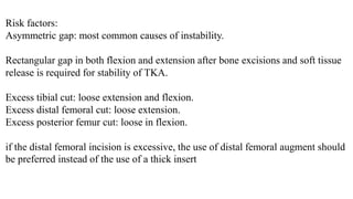 Risk factors:
Asymmetric gap: most common causes of instability.
Rectangular gap in both flexion and extension after bone excisions and soft tissue
release is required for stability of TKA.
Excess tibial cut: loose extension and flexion.
Excess distal femoral cut: loose extension.
Excess posterior femur cut: loose in flexion.
if the distal femoral incision is excessive, the use of distal femoral augment should
be preferred instead of the use of a thick insert
 