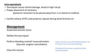 Intra-operatively
o Tourniquet causes intimal damage. Avoid in high risk pt.
o Proper placement of retractors
(posterior retractors to be placed away from 1 cm lateral to midline)
o Careful release of PCL and posterior capsule during distal femoral cut
Management
Suspected vascular injury
Deflate the tourniquet
Perform bleeding control/ revascularisation
(Vascular surgeon consultation)
Close the incision
Acute ischemia cases with delayed diagnosis of
4–6 hours cause irreversible damage.
Prophylactic fasciotomy is performed after
revascularization.
 