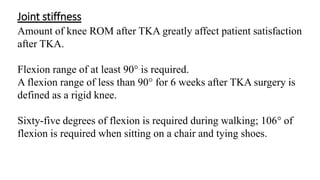 Joint stiffness
Amount of knee ROM after TKA greatly affect patient satisfaction
after TKA.
Flexion range of at least 90° is required.
A flexion range of less than 90° for 6 weeks after TKA surgery is
defined as a rigid knee.
Sixty-five degrees of flexion is required during walking; 106° of
flexion is required when sitting on a chair and tying shoes.
 