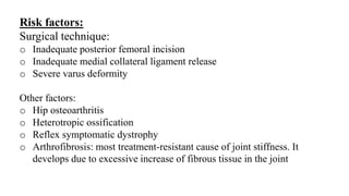 Risk factors:
Surgical technique:
o Inadequate posterior femoral incision
o Inadequate medial collateral ligament release
o Severe varus deformity
Other factors:
o Hip osteoarthritis
o Heterotropic ossification
o Reflex symptomatic dystrophy
o Arthrofibrosis: most treatment-resistant cause of joint stiffness. It
develops due to excessive increase of fibrous tissue in the joint
 