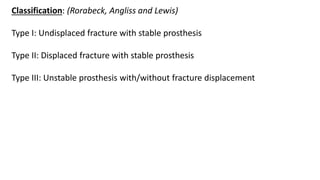 Classification: (Rorabeck, Angliss and Lewis)
Type I: Undisplaced fracture with stable prosthesis
Type II: Displaced fracture with stable prosthesis
Type III: Unstable prosthesis with/without fracture displacement
 