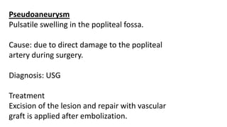 Pseudoaneurysm
Pulsatile swelling in the popliteal fossa.
Cause: due to direct damage to the popliteal
artery during surgery.
Diagnosis: USG
Treatment
Excision of the lesion and repair with vascular
graft is applied after embolization.
 