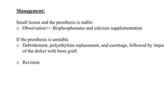 Management:
Small lesion and the prosthesis is stable:
o Observation+/- Bisphosphonates and calcium supplementation
If the prosthesis is unstable
o Debridement, polyethylene replacement, and curettage, followed by impac
of the defect with bone graft.
o Revision
 