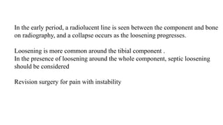 In the early period, a radiolucent line is seen between the component and bone
on radiography, and a collapse occurs as the loosening progresses.
Loosening is more common around the tibial component .
In the presence of loosening around the whole component, septic loosening
should be considered
Revision surgery for pain with instability
 