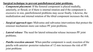 Surgical technique to prevent patellofemoral joint problems.
 Component placement: If the femoral component is placed medially,
anteriorly, or flexed, or if there is internal rotation and if the component is
excessive in size, patellofemoral problems may occur finally. Likewise, the
medialization and internal rotation of the tibial component increases the risk.
 Surgical approach type: Midvastus and subvastus interventions that protect the
extensor mechanism more can reduce PF joint problems.
 Lateral release: The need for lateral retinacular release increases PF joint
problems.
 Patella resection amount: When patellar component is used, resection of the
patella with anterior–posterior reduction of 12 mm increases the risk of PF
joint problems
 