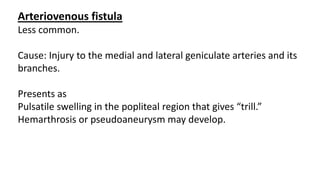 Arteriovenous fistula
Less common.
Cause: Injury to the medial and lateral geniculate arteries and its
branches.
Presents as
Pulsatile swelling in the popliteal region that gives “trill.”
Hemarthrosis or pseudoaneurysm may develop.
 