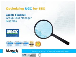 Optimizing UGC for SEO

Jacek Tkaczuk
Group SEO Manager
Bluerank




                Your way to be no.1 in search engines worldwide…
 
