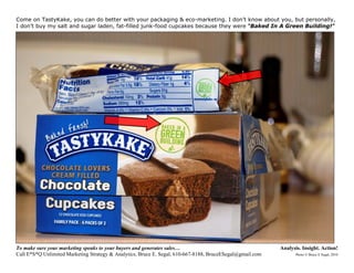 Come on TastyKake, you can do better with your packaging & eco-marketing. I don’t know about you, but personally,
I don’t buy my salt and sugar laden, fat-filled junk-food cupcakes because they were “Baked In A Green Building!”




To make sure your marketing speaks to your buyers and generates sales…                                     Analysis. Insight. Action!
Call E*S*Q Unlimited Marketing Strategy & Analytics, Bruce E. Segal, 610-667-8188, BruceESegal@gmail.com         Photo © Bruce E Segal, 2010
 