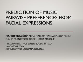 PREDICTION OF MUSIC
PAIRWISE PREFERENCES FROM
FACIAL EXPRESSIONS
MARKOTKALČIČ1, NIMA MALEKI2, MATEVŽ PESEK3, MEHDI
ELAHI1, FRANCESCO RICCI1, MATIJA MAROLT3
1 FREE UNIVERSITY OF BOZEN-BOLZANO, ITALY
2VODAFONE ITALY
3 UNIVERSITY OF LJUBLJANA, SLOVENIA
 