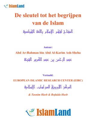De sleutel tot het begrijpen
van de Islam
‫اﻟﻤﻔﺘﺎح ﻟﻔﻬﻢ اﻹﺳﻼم ﺑﺎﻟﻠﻐﺔ اﻟﻬﻮﻟﻨﺪﻳﺔ‬

Auteur:

Abd Ar-Rahman bin Abd Al-Karim Ash-Sheha

‫ﻋﺒﺪ اﻟﺮﺣﻤﻦ ﺑﻦ ﻋﺒﺪ اﻟﻜﺮﻳﻢ اﻟﺸﻴﺤﺔ‬

Vertaald:

EUROPEAN ISLAMIC RESEARCH CENTER (EIRC)

‫اﻟﻤﺮﻛﺰ اﻷوروﺑﻲ ﻟﻠﺪراﺳﺎت اﻹﺳﻼﻣﻴﺔ‬
& Tasnim Hasb & Rofaida Hasb

 