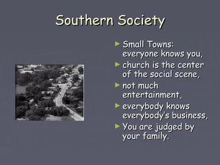 SSoouutthheerrnn SSoocciieettyy 
►SSmmaallll TToowwnnss:: 
eevveerryyoonnee kknnoowwss yyoouu,, 
►cchhuurrcchh iiss tthhee cceenntteerr 
ooff tthhee ssoocciiaall sscceennee,, 
►nnoott mmuucchh 
eenntteerrttaaiinnmmeenntt,, 
►eevveerryybbooddyy kknnoowwss 
eevveerryybbooddyy’’ss bbuussiinneessss,, 
►YYoouu aarree jjuuddggeedd bbyy 
yyoouurr ffaammiillyy.. 
 