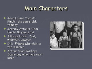 MMaaiinn CChhaarraacctteerrss 
► JJeeaann LLoouuiissee ““SSccoouutt”” 
FFiinncchh:: ssiixx yyeeaarrss oolldd,, 
ttoommbbooyy 
► JJeerreemmyy AAttttiiccuuss ““JJeemm”” 
FFiinncchh:: 1100 yyeeaarrss oolldd 
► AAttttiiccuuss FFiinncchh:: DDaadd,, 
wwiiddoowweerr,, LLaawwyyeerr 
► DDiillll:: FFrriieenndd wwhhoo vviissiitt iinn 
tthhee ssuummmmeerr 
► AArrtthhuurr ““BBoooo”” RRaaddlleeyy:: 
SSccaarryy gguuyy wwhhoo lliivveess nneexxtt 
ddoooorr 
 