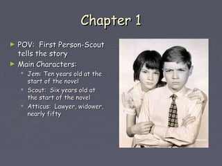 CChhaapptteerr 11 
► PPOOVV:: FFiirrsstt PPeerrssoonn--SSccoouutt 
tteellllss tthhee ssttoorryy 
► MMaaiinn CChhaarraacctteerrss:: 
 JJeemm:: TTeenn yyeeaarrss oolldd aatt tthhee 
ssttaarrtt ooff tthhee nnoovveell 
 SSccoouutt:: SSiixx yyeeaarrss oolldd aatt 
tthhee ssttaarrtt ooff tthhee nnoovveell 
 AAttttiiccuuss:: LLaawwyyeerr,, wwiiddoowweerr,, 
nneeaarrllyy ffiiffttyy 
 