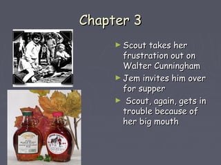 CChhaapptteerr 33 
►SSccoouutt ttaakkeess hheerr 
ffrruussttrraattiioonn oouutt oonn 
WWaalltteerr CCuunnnniinngghhaamm 
►JJeemm iinnvviitteess hhiimm oovveerr 
ffoorr ssuuppppeerr 
► SSccoouutt,, aaggaaiinn,, ggeettss iinn 
ttrroouubbllee bbeeccaauussee ooff 
hheerr bbiigg mmoouutthh 
 