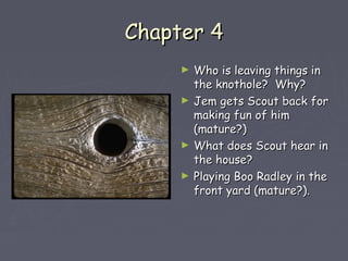 CChhaapptteerr 44 
► WWhhoo iiss lleeaavviinngg tthhiinnggss iinn 
tthhee kknnootthhoollee?? WWhhyy?? 
► JJeemm ggeettss SSccoouutt bbaacckk ffoorr 
mmaakkiinngg ffuunn ooff hhiimm 
((mmaattuurree??)) 
► WWhhaatt ddooeess SSccoouutt hheeaarr iinn 
tthhee hhoouussee?? 
► PPllaayyiinngg BBoooo RRaaddlleeyy iinn tthhee 
ffrroonntt yyaarrdd ((mmaattuurree??)).. 
 