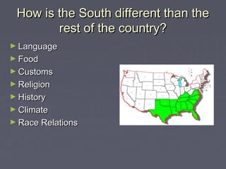 How is the SSoouutthh ddiiffffeerreenntt tthhaann tthhee 
rreesstt ooff tthhee ccoouunnttrryy?? 
►LLaanngguuaaggee 
►FFoooodd 
►CCuussttoommss 
►RReelliiggiioonn 
►HHiissttoorryy 
►CClliimmaattee 
►RRaaccee RReellaattiioonnss 
 