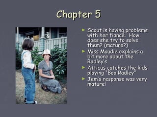 CChhaapptteerr 55 
► SSccoouutt iiss hhaavviinngg pprroobblleemmss 
wwiitthh hheerr ffiiaannccéé.. HHooww 
ddooeess sshhee ttrryy ttoo ssoollvvee 
tthheemm?? ((mmaattuurree??)) 
► MMiissss MMaauuddiiee eexxppllaaiinnss aa 
bbiitt mmoorree aabboouutt tthhee 
RRaaddlleeyy’’ss 
► AAttttiiccuuss ccaattcchheess tthhee kkiiddss 
ppllaayyiinngg ““BBoooo RRaaddlleeyy”” 
► JJeemm’’ss rreessppoonnssee wwaass vveerryy 
mmaattuurree!! 
 