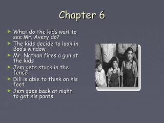CChhaapptteerr 66 
► WWhhaatt ddoo tthhee kkiiddss wwaaiitt ttoo 
sseeee MMrr.. AAvveerryy ddoo?? 
► TThhee kkiiddss ddeecciiddee ttoo llooookk iinn 
BBoooo’’ss wwiinnddooww 
► MMrr.. NNaatthhaann ffiirreess aa gguunn aatt 
tthhee kkiiddss 
► JJeemm ggeettss ssttuucckk iinn tthhee 
ffeennccee 
► DDiillll iiss aabbllee ttoo tthhiinnkk oonn hhiiss 
ffeeeett 
► JJeemm ggooeess bbaacckk aatt nniigghhtt 
ttoo ggeett hhiiss ppaannttss 
 