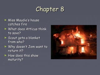 CChhaapptteerr 88 
► MMiissss MMaauuddiiee’’ss hhoouussee 
ccaattcchheess ffiirree 
► WWhhaatt ddooeess AAttttiiccuuss tthhiinnkk 
ttoo ssaavvee?? 
► SSccoouutt ggeettss aa bbllaannkkeett 
ffrroomm wwhhoo?? 
► WWhhyy ddooeessnn’’tt JJeemm wwaanntt ttoo 
rreettuurrnn iitt?? 
► HHooww ddooeess tthhiiss sshhooww 
mmaattuurriittyy?? 
 