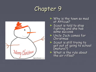 CChhaapptteerr 99 
► WWhhyy iiss tthhee ttoowwnn ssoo mmaadd 
aatt AAttttiiccuuss?? 
► SSccoouutt iiss ttoolldd ttoo ssttoopp 
ffiigghhttiinngg aanndd sshhee hhaass 
ssoommee ssuucccceessss 
► UUnnccllee JJaacckk ccoommeess ffoorr 
CChhrriissttmmaass 
► SSccoouutt iiss ssttiillll ttrryyiinngg ttoo 
ggeett oouutt ooff ggooiinngg ttoo sscchhooooll 
((mmaattuurree??)) 
► WWhhaatt iiss tthhee rruullee aabboouutt 
tthhee aaiirr rriifflleess?? 
 